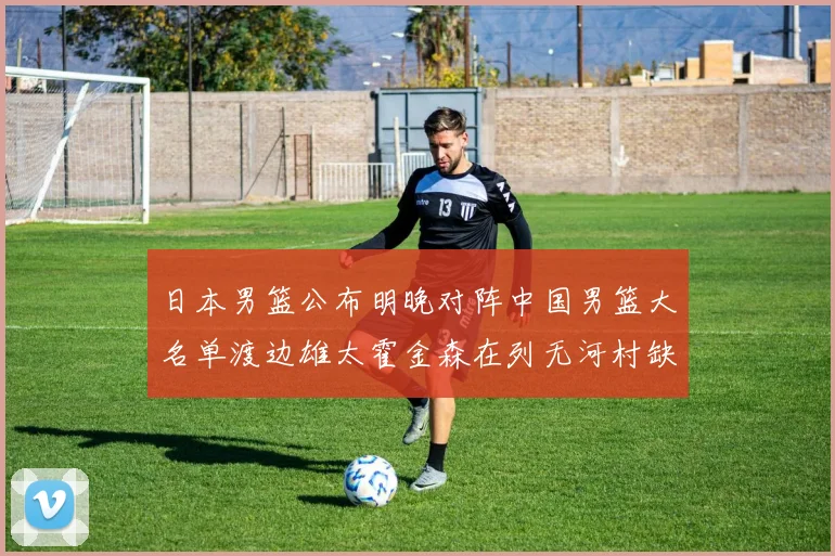 日本男篮公布明晚对阵中国男篮大名单渡边雄太霍金森在列无河村缺席