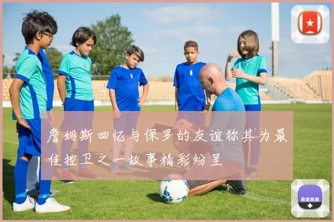 詹姆斯回忆与保罗的友谊称其为最佳控卫之一故事精彩纷呈