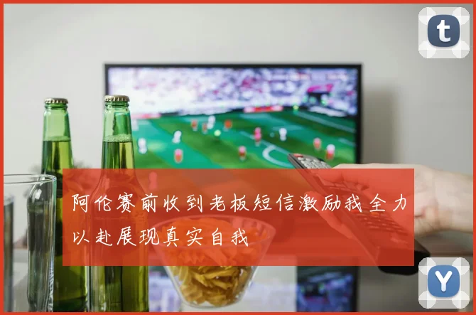 阿伦赛前收到老板短信激励我全力以赴展现真实自我