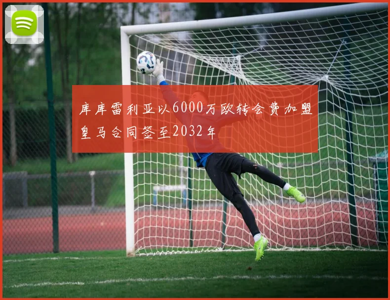 库库雷利亚以6000万欧转会费加盟皇马合同签至2032年