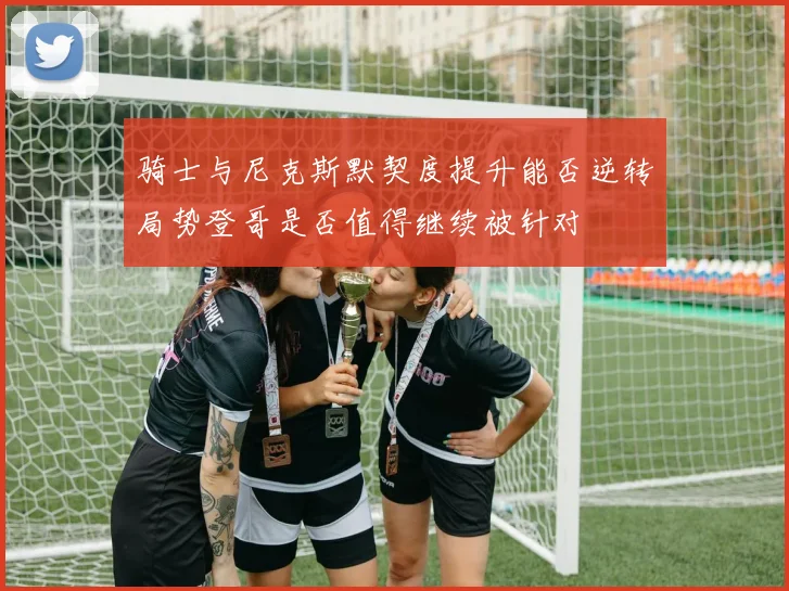 骑士与尼克斯默契度提升能否逆转局势登哥是否值得继续被针对