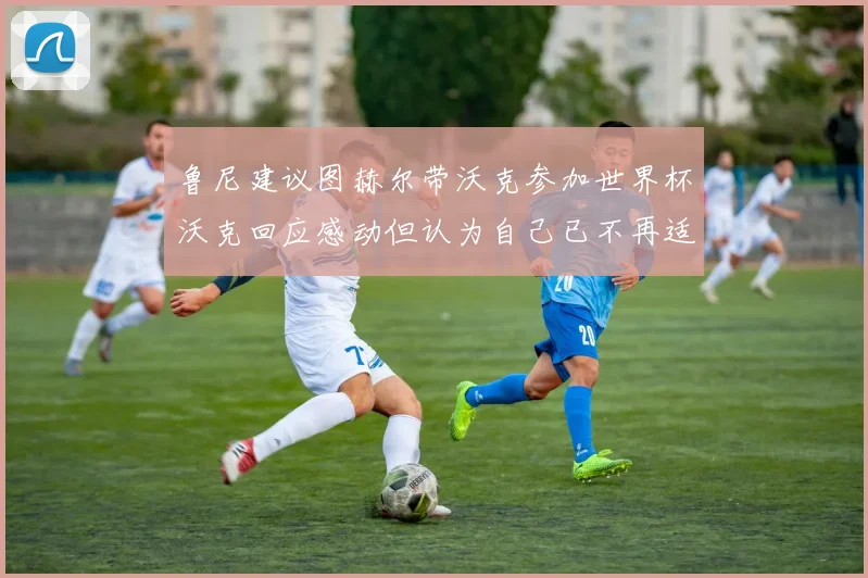 鲁尼建议图赫尔带沃克参加世界杯沃克回应感动但认为自己已不再适合
