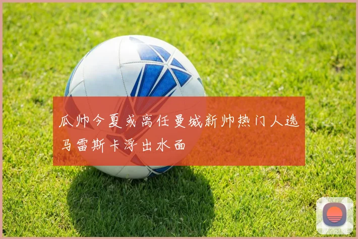 瓜帅今夏或离任曼城新帅热门人选马雷斯卡浮出水面