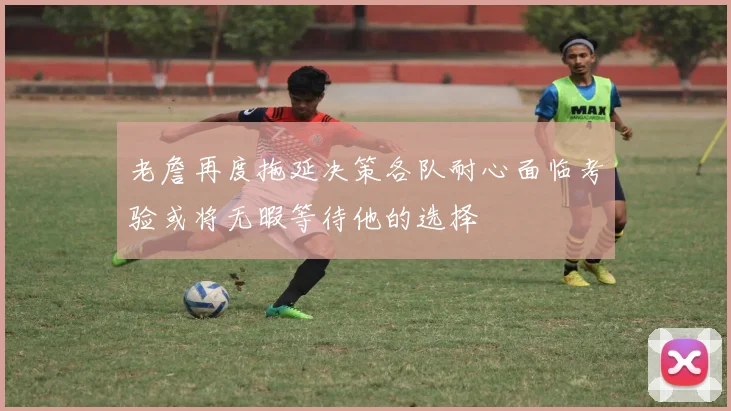 老詹再度拖延决策各队耐心面临考验或将无暇等待他的选择