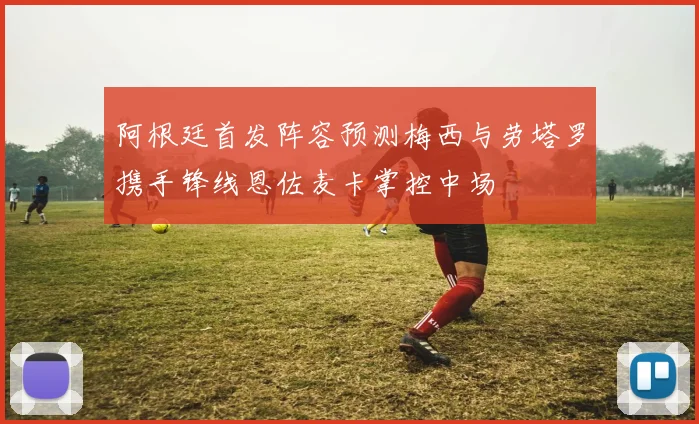阿根廷首发阵容预测梅西与劳塔罗携手锋线恩佐麦卡掌控中场
