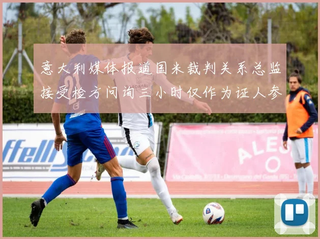 意大利媒体报道国米裁判关系总监接受检方问询三小时仅作为证人参与调查