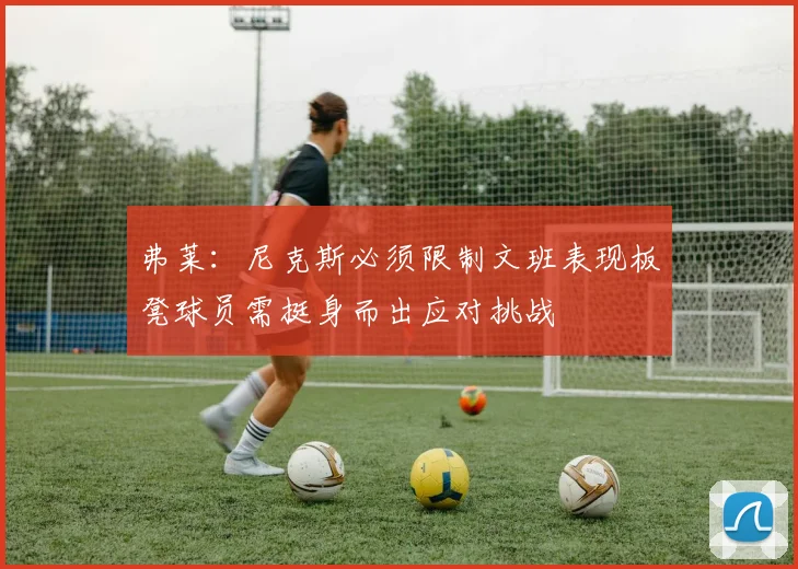 弗莱：尼克斯必须限制文班表现板凳球员需挺身而出应对挑战