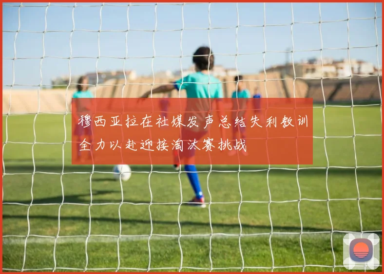 穆西亚拉在社媒发声总结失利教训全力以赴迎接淘汰赛挑战